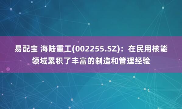 易配宝 海陆重工(002255.SZ)：在民用核能领域累积了丰富的制造和管理经验