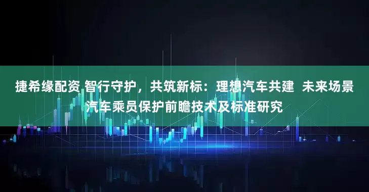 捷希缘配资 智行守护，共筑新标：理想汽车共建  未来场景汽车乘员保护前瞻技术及标准研究