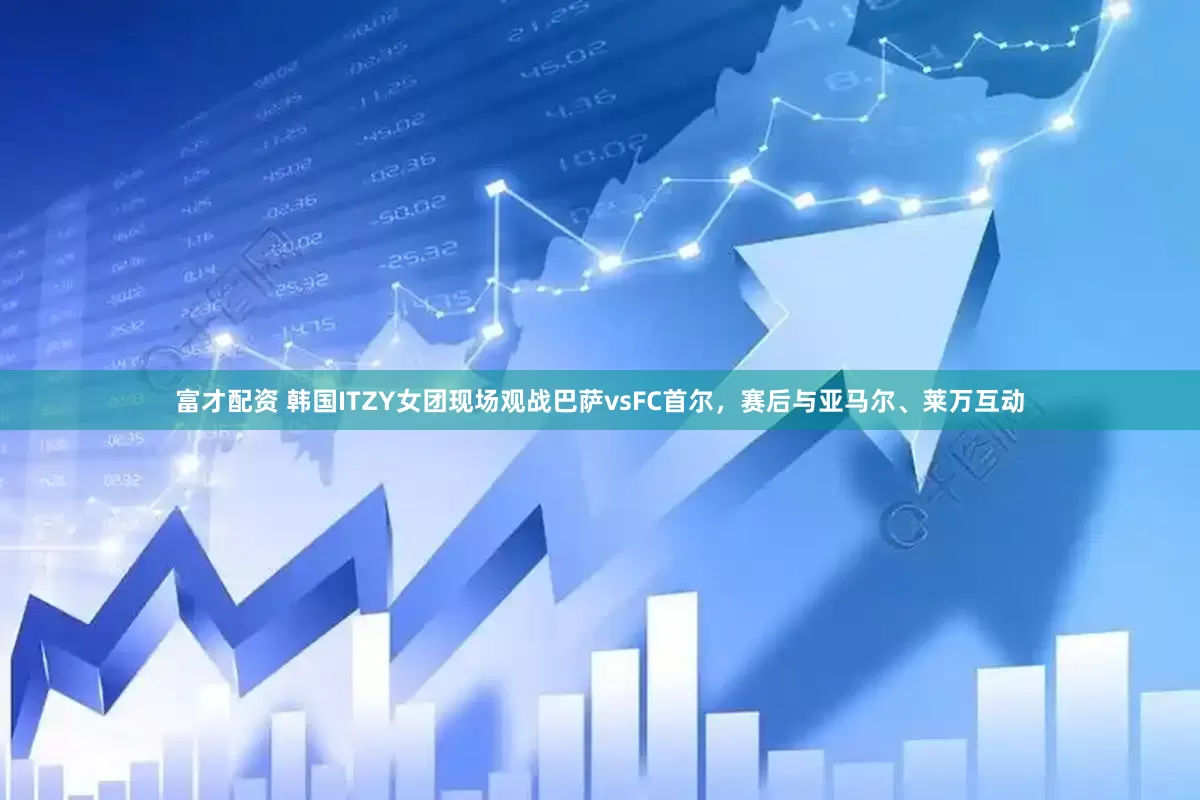 富才配资 韩国ITZY女团现场观战巴萨vsFC首尔，赛后与亚马尔、莱万互动