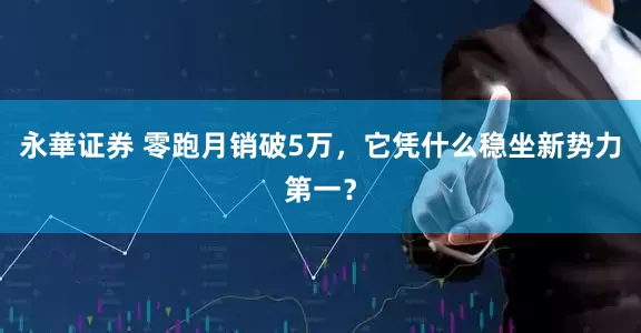 永華证券 零跑月销破5万，它凭什么稳坐新势力第一？