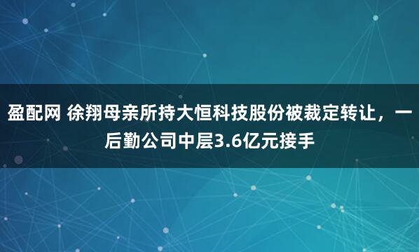 盈配网 徐翔母亲所持大恒科技股份被裁定转让，一后勤公司中层3.6亿元接手