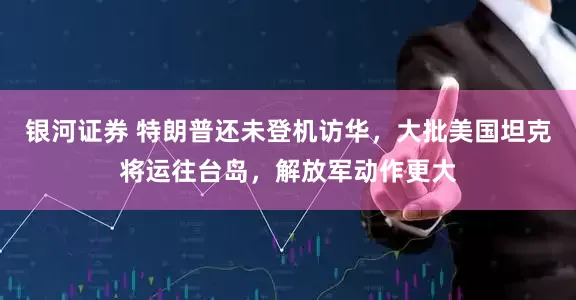 银河证券 特朗普还未登机访华，大批美国坦克将运往台岛，解放军动作更大