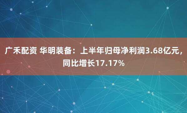广禾配资 华明装备：上半年归母净利润3.68亿元，同比增长17.17%