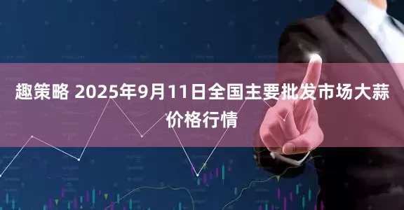 趣策略 2025年9月11日全国主要批发市场大蒜价格行情