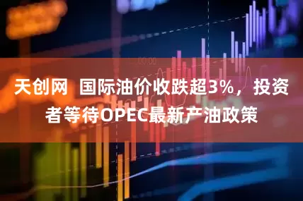 天创网  国际油价收跌超3%，投资者等待OPEC最新产油政策