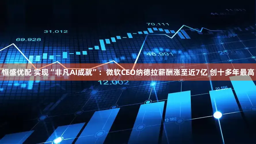 恒盛优配 实现“非凡AI成就”：微软CEO纳德拉薪酬涨至近7亿 创十多年最高