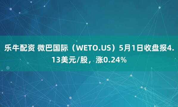 乐牛配资 微巴国际（WETO.US）5月1日收盘报4.13美元/股，涨0.24%