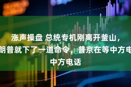 涨声操盘 总统专机刚离开釜山，特朗普就下了一道命令，普京在等中方电话