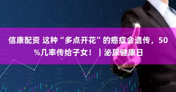 信康配资 这种“多点开花”的癌症会遗传，50%几率传给子女！｜泌尿健康日